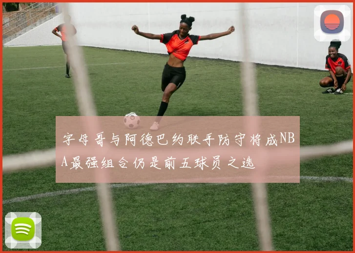 字母哥与阿德巴约联手防守将成NBA最强组合仍是前五球员之选