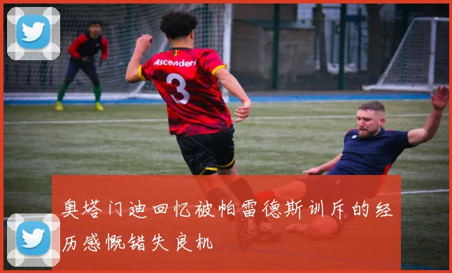 奥塔门迪回忆被帕雷德斯训斥的经历感慨错失良机