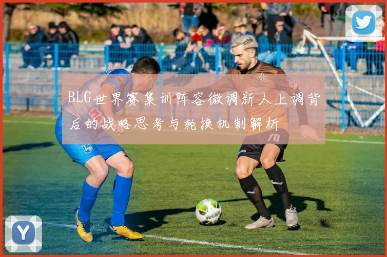 BLG世界赛集训阵容微调新人上调背后的战略思考与轮换机制解析