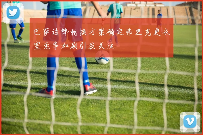 巴萨边锋轮换方案确定弗里克更衣室竞争加剧引发关注