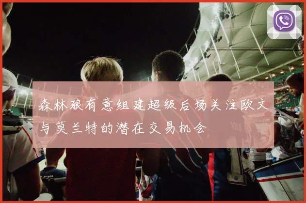 森林狼有意组建超级后场关注欧文与莫兰特的潜在交易机会