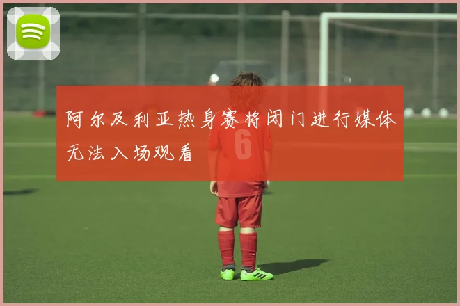 阿尔及利亚热身赛将闭门进行媒体无法入场观看