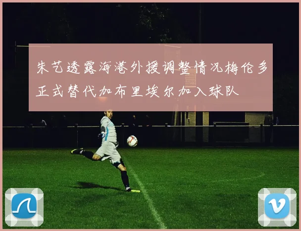 朱艺透露海港外援调整情况梅伦多正式替代加布里埃尔加入球队
