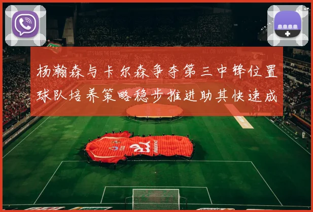 杨瀚森与卡尔森争夺第三中锋位置球队培养策略稳步推进助其快速成长