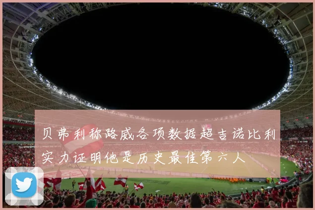 贝弗利称路威各项数据超吉诺比利实力证明他是历史最佳第六人