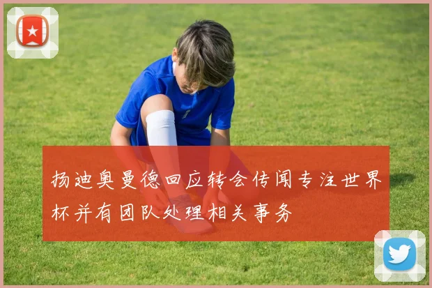 扬迪奥曼德回应转会传闻专注世界杯并有团队处理相关事务