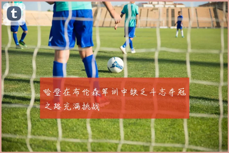 哈登在布伦森军训中缺乏斗志夺冠之路充满挑战