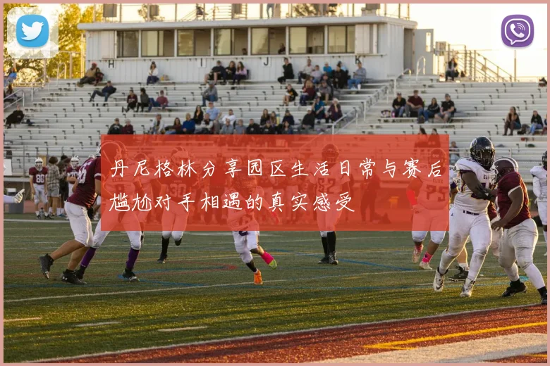 丹尼格林分享园区生活日常与赛后尴尬对手相遇的真实感受