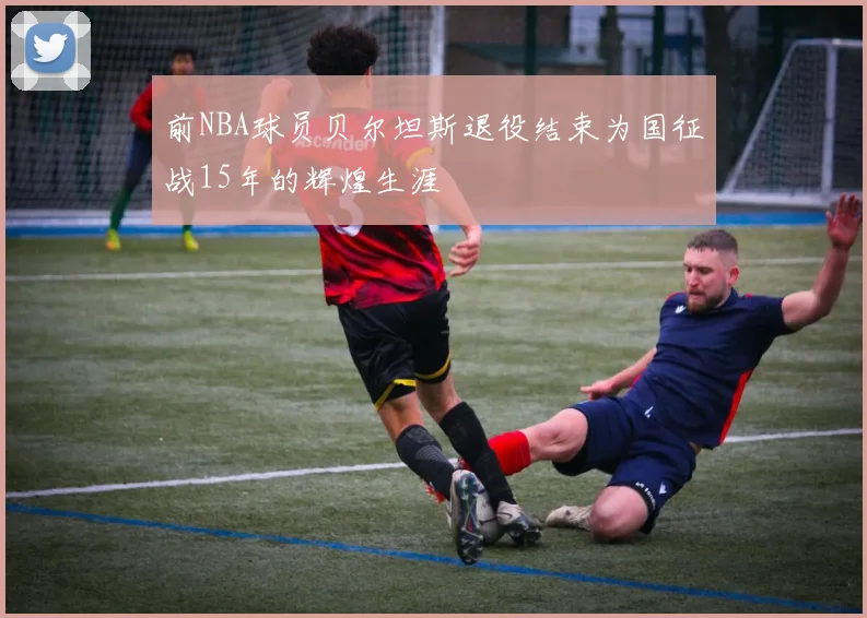 前NBA球员贝尔坦斯退役结束为国征战15年的辉煌生涯