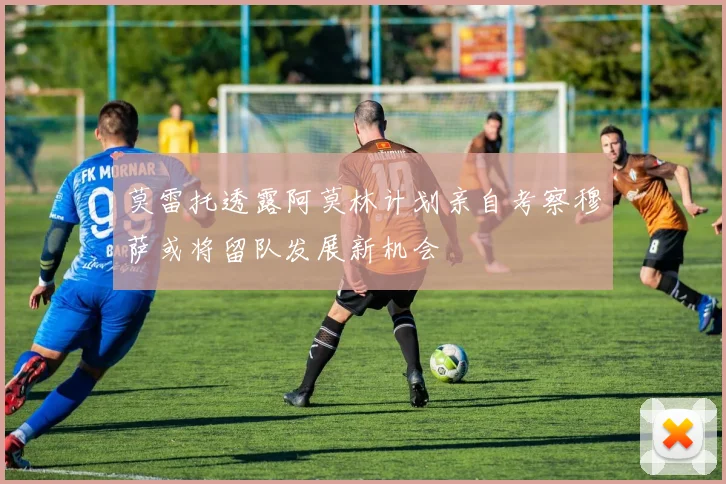 莫雷托透露阿莫林计划亲自考察穆萨或将留队发展新机会