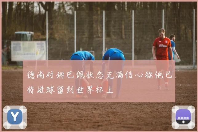 德尚对姆巴佩状态充满信心称他已将进球留到世界杯上