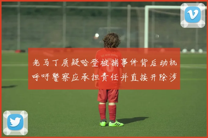 老马丁质疑哈登被捕事件背后动机呼吁警察应承担责任并直接开除涉事人员