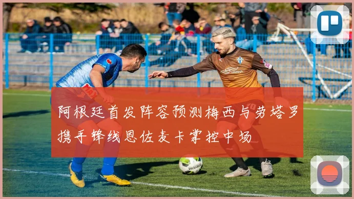 阿根廷首发阵容预测梅西与劳塔罗携手锋线恩佐麦卡掌控中场